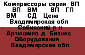 Компрессоры серии: ВП, 302ВП, 2ВМ2,5, 7ВП, 3ГП, 4ВМ2,5, СД › Цена ­ 122 - Владимирская обл., Собинский р-н, Артюшино д. Бизнес » Оборудование   . Владимирская обл.